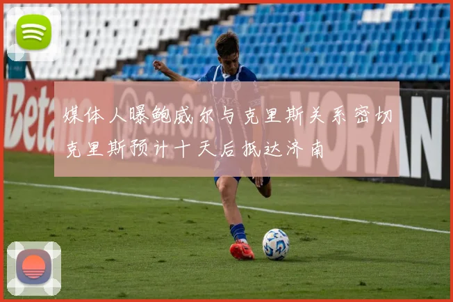 媒体人曝鲍威尔与克里斯关系密切克里斯预计十天后抵达济南