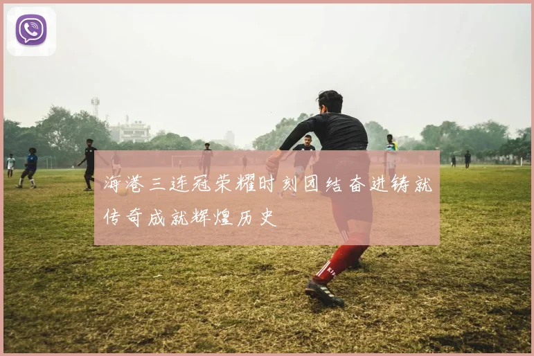 海港三连冠荣耀时刻团结奋进铸就传奇成就辉煌历史