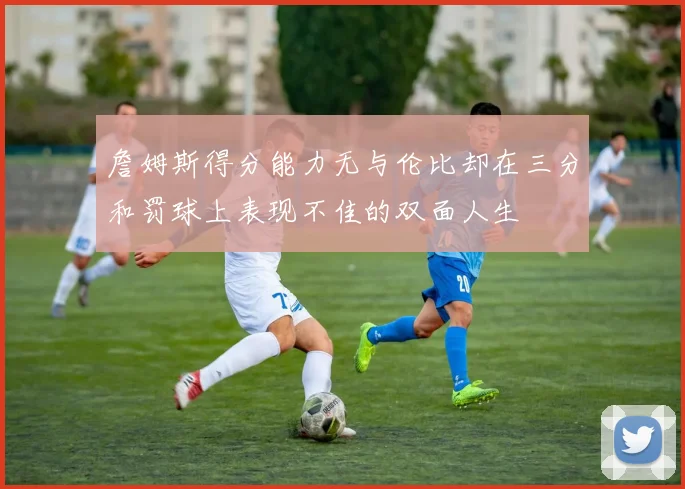 詹姆斯得分能力无与伦比却在三分和罚球上表现不佳的双面人生