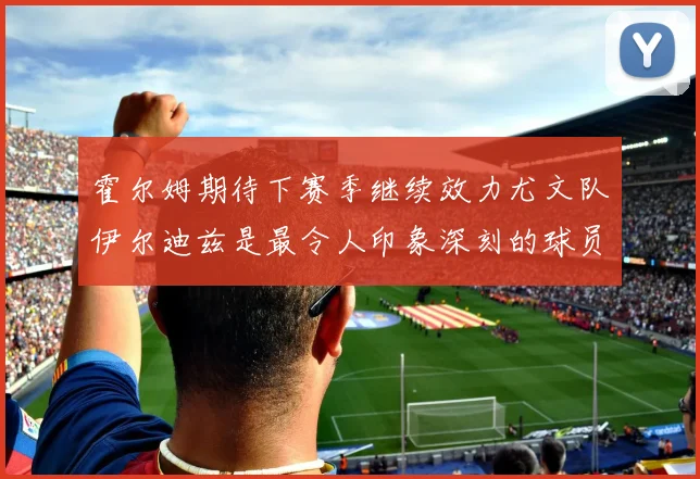霍尔姆期待下赛季继续效力尤文队伊尔迪兹是最令人印象深刻的球员