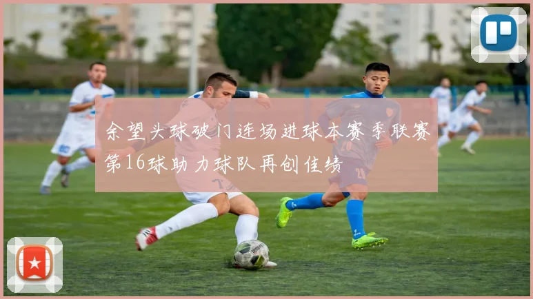 余望头球破门连场进球本赛季联赛第16球助力球队再创佳绩
