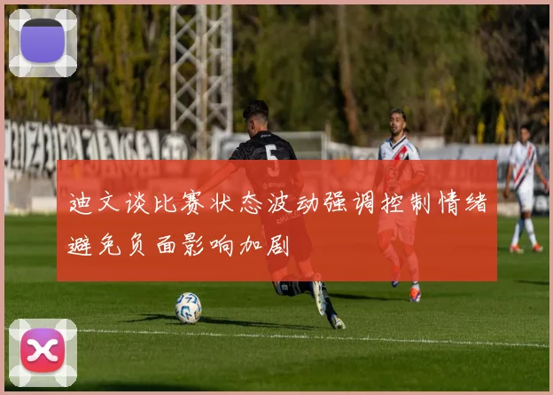 迪文谈比赛状态波动强调控制情绪避免负面影响加剧