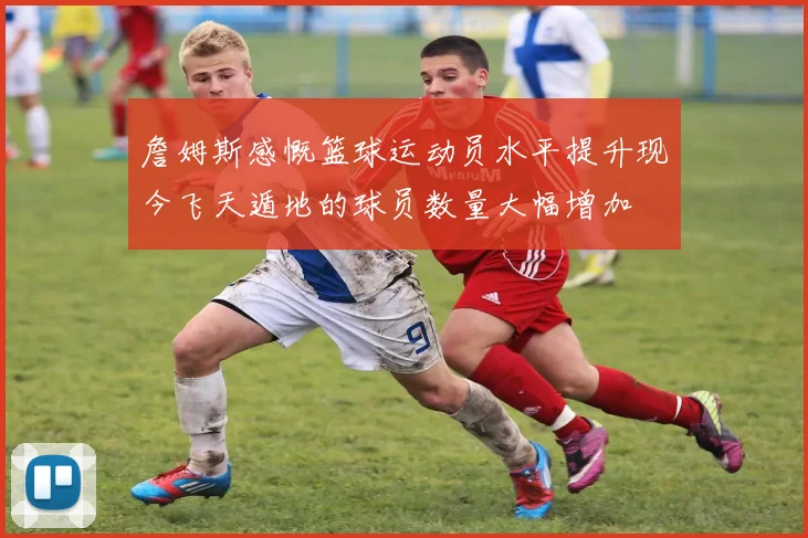 詹姆斯感慨篮球运动员水平提升现今飞天遁地的球员数量大幅增加