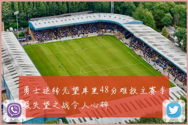 勇士逆转无望库里48分难救主赛季最失望之战令人心碎