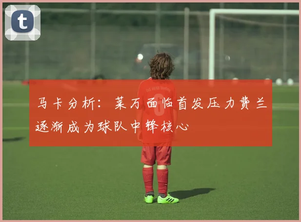 马卡分析：莱万面临首发压力费兰逐渐成为球队中锋核心