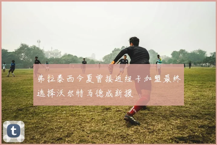 弗拉泰西今夏曾接近纽卡加盟最终选择沃尔特马德成新援