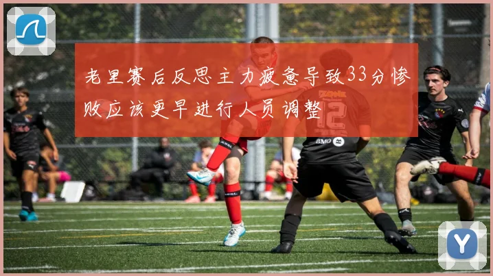 老里赛后反思主力疲惫导致33分惨败应该更早进行人员调整