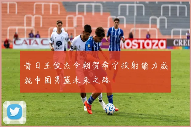 昔日王俊杰今朝贺希宁投射能力成就中国男篮未来之路