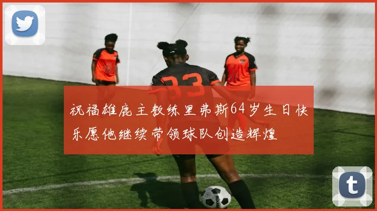 祝福雄鹿主教练里弗斯64岁生日快乐愿他继续带领球队创造辉煌