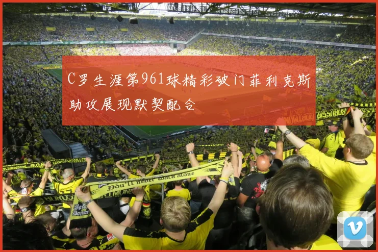 C罗生涯第961球精彩破门菲利克斯助攻展现默契配合