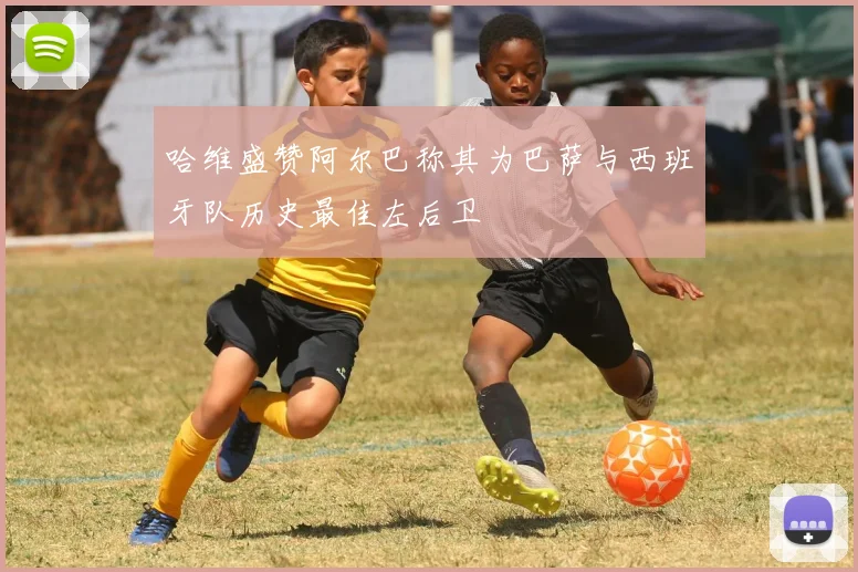 哈维盛赞阿尔巴称其为巴萨与西班牙队历史最佳左后卫