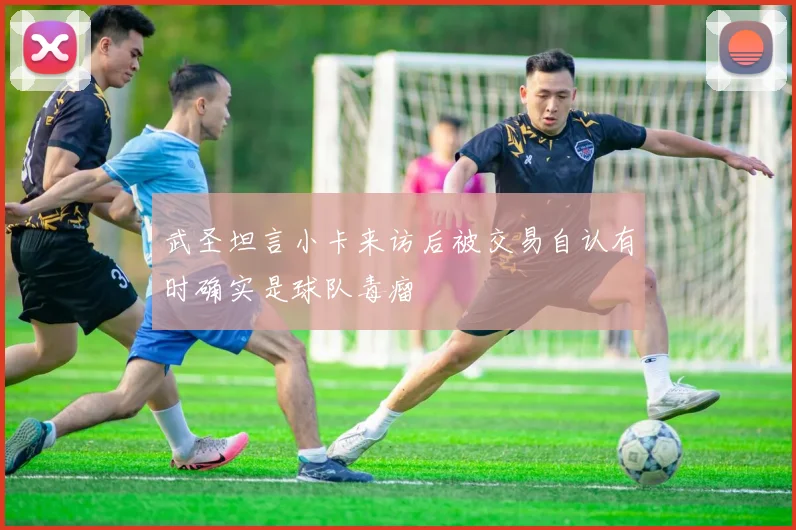 武圣坦言小卡来访后被交易自认有时确实是球队毒瘤