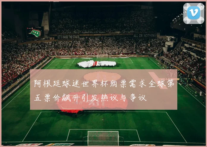 阿根廷球迷世界杯购票需求全球第五票价飙升引发热议与争议