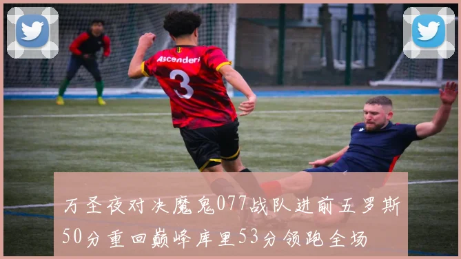 万圣夜对决魔鬼077战队进前五罗斯50分重回巅峰库里53分领跑全场