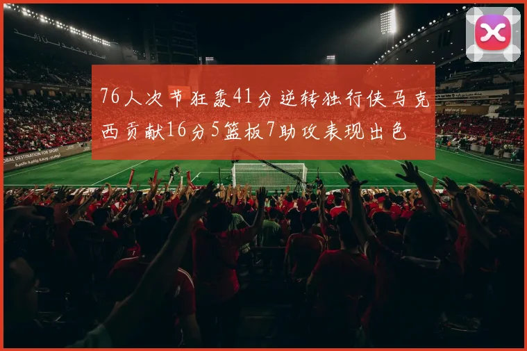 76人次节狂轰41分逆转独行侠马克西贡献16分5篮板7助攻表现出色