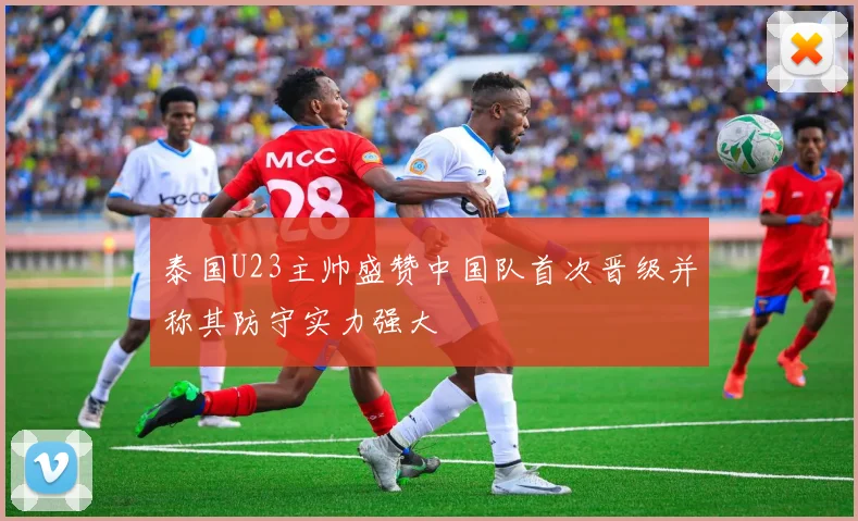 泰国U23主帅盛赞中国队首次晋级并称其防守实力强大