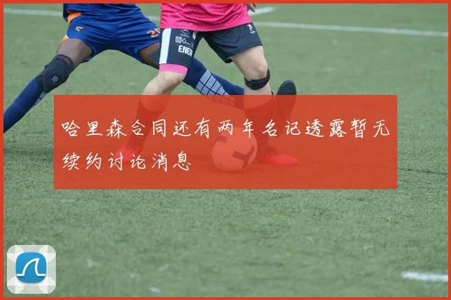 哈里森合同还有两年名记透露暂无续约讨论消息