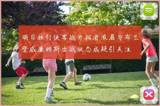 明日独行侠客战开拓者浓眉与布兰登威廉姆斯出战状态成疑引关注