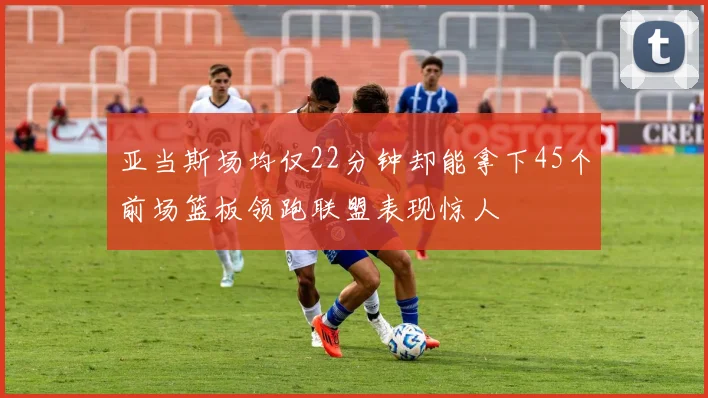 亚当斯场均仅22分钟却能拿下45个前场篮板领跑联盟表现惊人