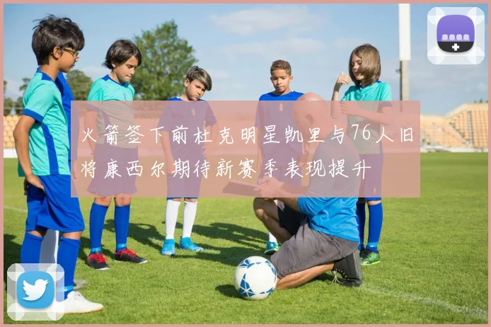 火箭签下前杜克明星凯里与76人旧将康西尔期待新赛季表现提升