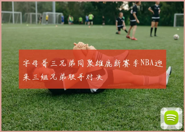 字母哥三兄弟同聚雄鹿新赛季NBA迎来三组兄弟联手对决