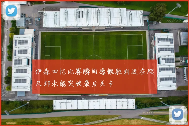 伊森回忆比赛瞬间感慨胜利近在咫尺却未能突破最后关卡