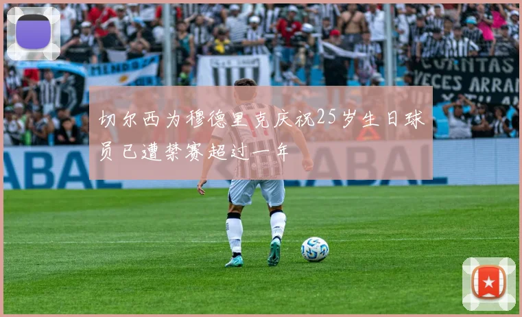 切尔西为穆德里克庆祝25岁生日球员已遭禁赛超过一年