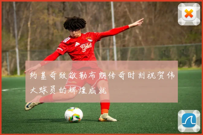 约基奇致敬勒布朗传奇时刻祝贺伟大球员的辉煌成就