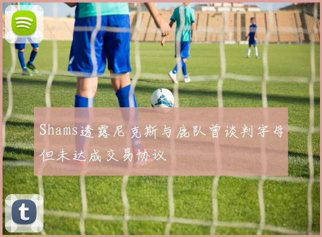 Shams透露尼克斯与鹿队曾谈判字母但未达成交易协议