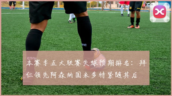 本赛季五大联赛失球预期排名：拜仁领先阿森纳国米多特紧随其后