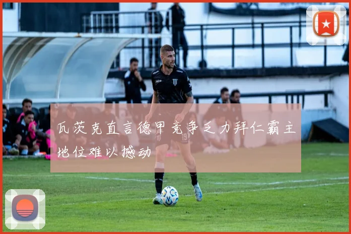 瓦茨克直言德甲竞争乏力拜仁霸主地位难以撼动