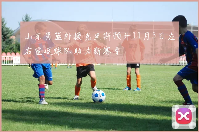 山东男篮外援克里斯预计11月5日左右重返球队助力新赛季