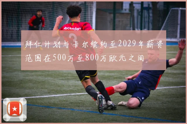 拜仁计划与卡尔续约至2029年薪资范围在500万至800万欧元之间