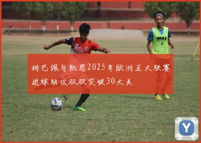 姆巴佩与凯恩2025年欧洲五大联赛进球助攻双双突破30大关