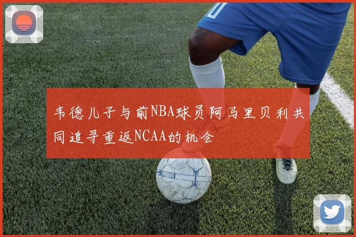 韦德儿子与前NBA球员阿马里贝利共同追寻重返NCAA的机会