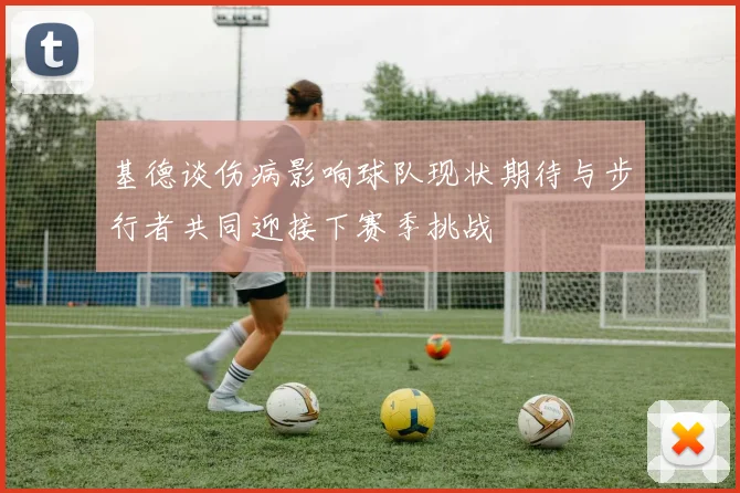 基德谈伤病影响球队现状期待与步行者共同迎接下赛季挑战