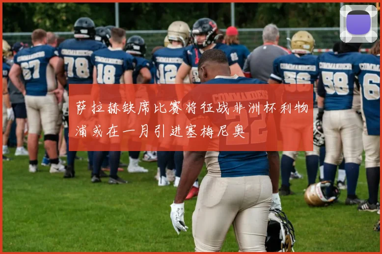 萨拉赫缺席比赛将征战非洲杯利物浦或在一月引进塞梅尼奥