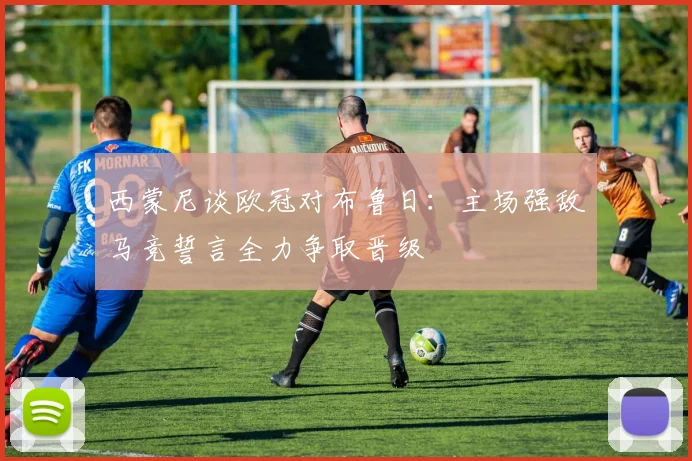 西蒙尼谈欧冠对布鲁日：主场强敌马竞誓言全力争取晋级