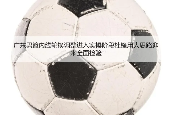 广东男篮内线轮换调整进入实操阶段杜锋用人思路迎来全面检验（HUOBOSPORTS）